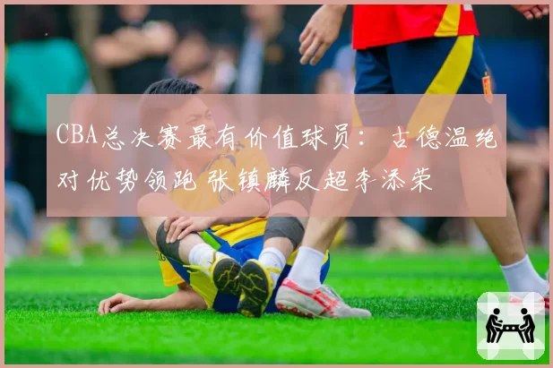 CBA总决赛最有价值球员:古德温绝对优势领跑 张镇麟反超李添荣