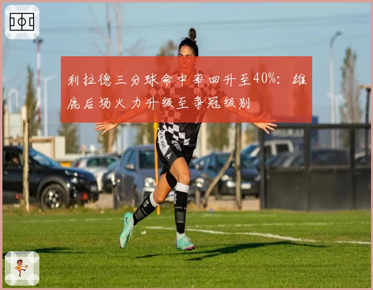 利拉德三分球命中率回升至40%：雄鹿后场火力升级至争冠级别