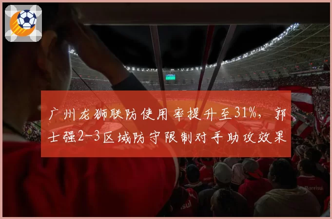 广州龙狮联防使用率提升至31%,郭士强2-3区域防守限制对手助攻效果显著__br_