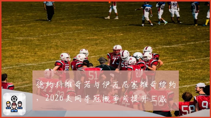 德约科维奇若与伊万尼塞维奇续约，2026美网夺冠概率或提升三成
