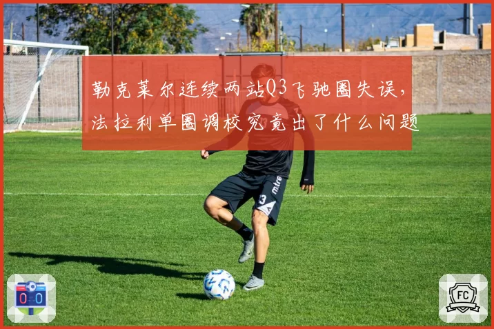 勒克莱尔连续两站Q3飞驰圈失误，法拉利单圈调校究竟出了什么问题？