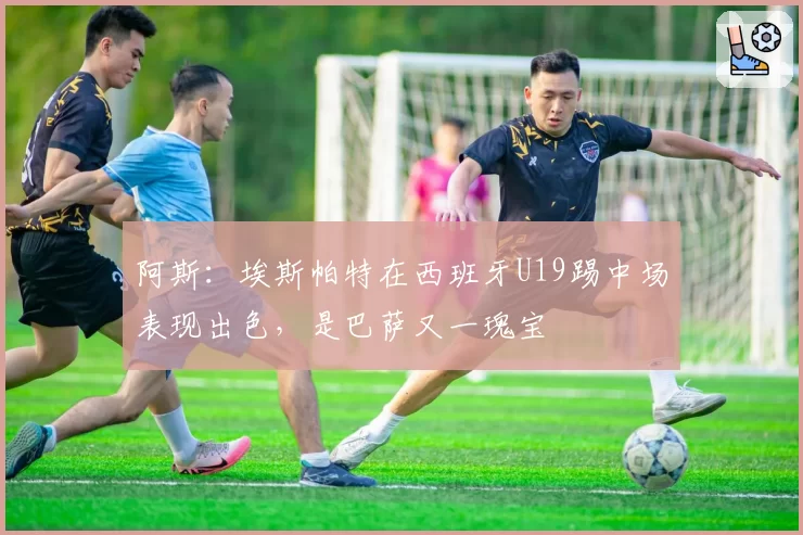 阿斯:埃斯帕特在西班牙U19踢中场表现出色,是巴萨又一瑰宝