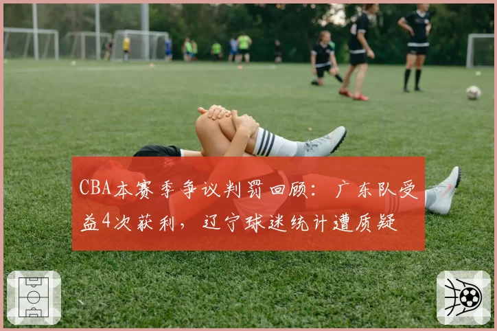 CBA本赛季争议判罚回顾:广东队受益4次获利,辽宁球迷统计遭质疑