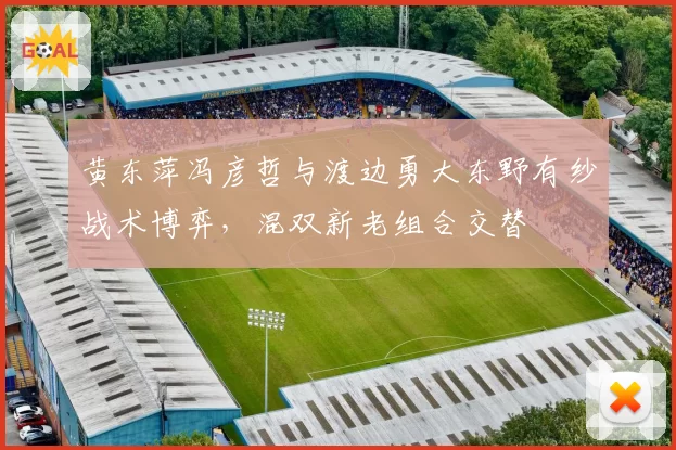 黄东萍冯彦哲与渡边勇大东野有纱战术博弈，混双新老组合交替