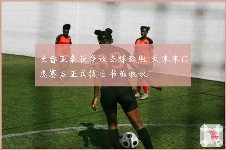 长春亚泰获争议点球致胜 天津津门虎赛后正式提出书面抗议