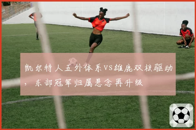 凯尔特人五外体系vs雄鹿双核驱动,东部冠军归属悬念再升级