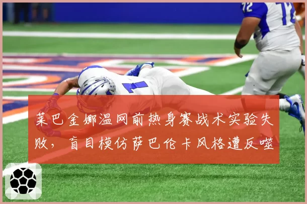 莱巴金娜温网前热身赛战术实验失败,盲目模仿萨巴伦卡风格遭反噬