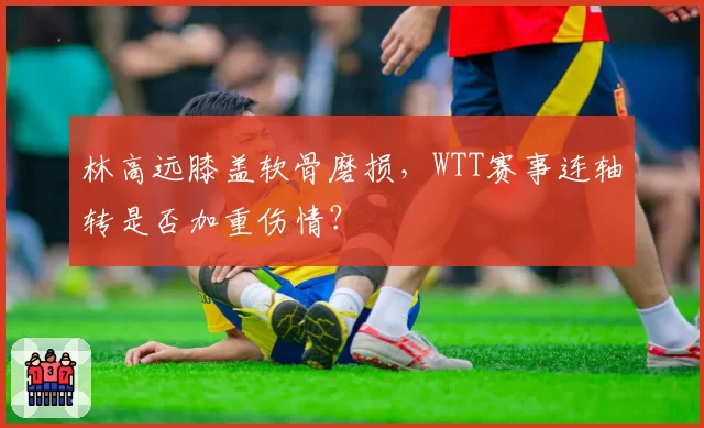 林高远膝盖软骨磨损，WTT赛事连轴转是否加重伤情？