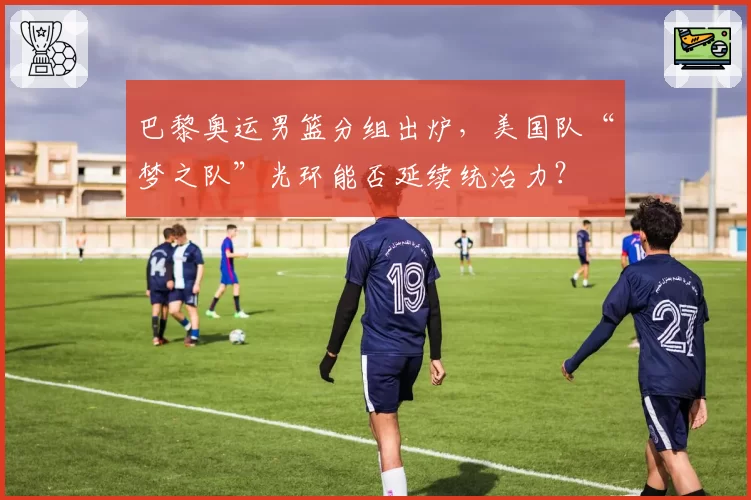巴黎奥运男篮分组出炉,美国队“梦之队”光环能否延续统治力?