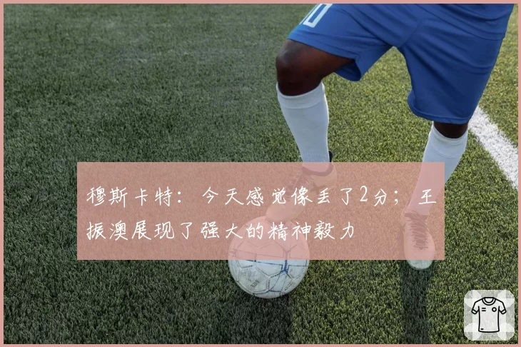 穆斯卡特：今天感觉像丢了2分；王振澳展现了强大的精神毅力