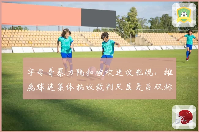 字母哥暴力隔扣被吹进攻犯规，雄鹿球迷集体抗议裁判尺度是否双标？
